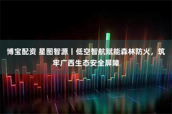 博宝配资 星图智源丨低空智航赋能森林防火，筑牢广西生态安全屏障