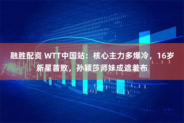 融胜配资 WTT中国站：核心主力多爆冷，16岁新星首败，孙颖莎师妹成遮羞布