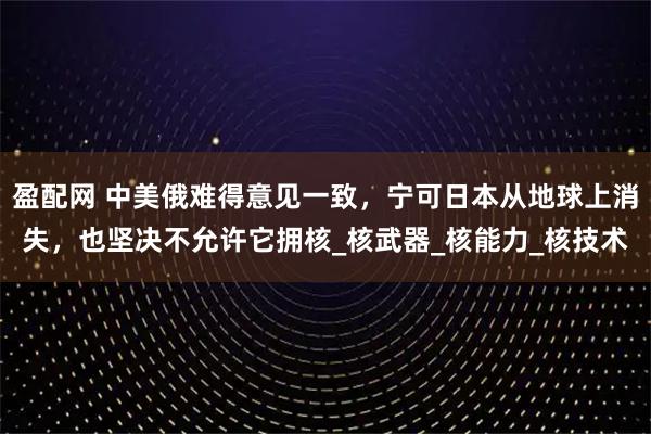 盈配网 中美俄难得意见一致，宁可日本从地球上消失，也坚决不允许它拥核_核武器_核能力_核技术
