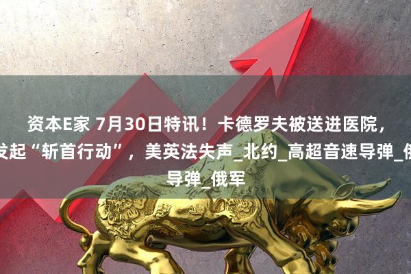 资本E家 7月30日特讯！卡德罗夫被送进医院，俄发起“斩首行动”，美英法失声_北约_高超音速导弹_俄军