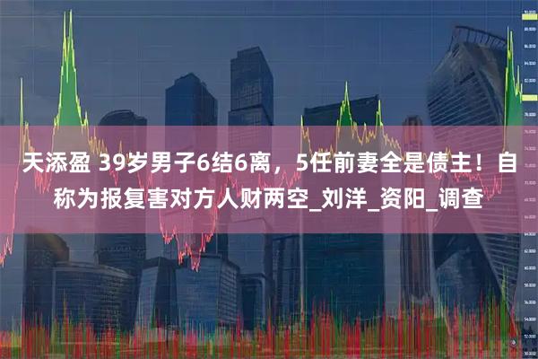 天添盈 39岁男子6结6离，5任前妻全是债主！自称为报复害对方人财两空_刘洋_资阳_调查