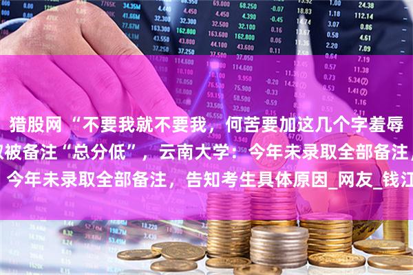 猎股网 “不要我就不要我，何苦要加这几个字羞辱‘本宫’。”考生未被录取被备注“总分低”，云南大学：今年未录取全部备注，告知考生具体原因_网友_钱江_截图