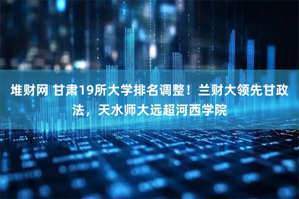 堆财网 甘肃19所大学排名调整！兰财大领先甘政法，天水师大远超河西学院