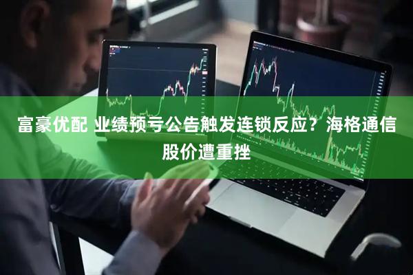 富豪优配 业绩预亏公告触发连锁反应？海格通信股价遭重挫