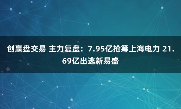 创赢盘交易 主力复盘：7.95亿抢筹上海电力 21.69亿出逃新易盛