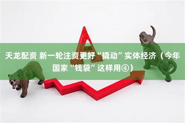 天龙配资 新一轮注资更好“撬动”实体经济（今年国家“钱袋”这样用④）